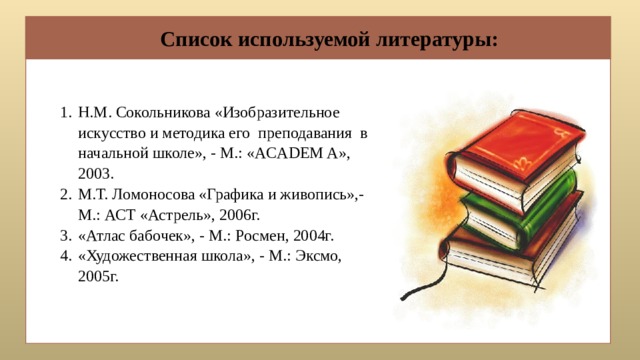 Список используемой литературы: Н.М. Сокольникова «Изобразительное искусство и методика его преподавания в начальной школе», - М.: «ACADEM A», 2003. М.Т. Ломоносова «Графика и живопись»,- М.: АСТ «Астрель», 2006г. «Атлас бабочек», - М.: Росмен, 2004г. «Художественная школа», - М.: Эксмо, 2005г. 