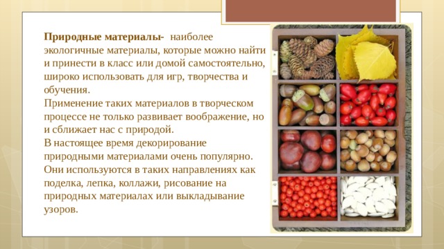 Природные материалы- наиболее экологичные материалы, которые можно найти и принести в класс или домой самостоятельно, широко использовать для игр, творчества и обучения.  Применение таких материалов в творческом процессе не только развивает воображение, но и сближает нас с природой.  В настоящее время декорирование природными материалами очень популярно. Они используются в таких направлениях как поделка, лепка, коллажи, рисование на природных материалах или выкладывание узоров. 