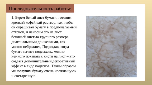 Последовательность работы: 1. Берем белый лист бумаги, готовим крепкий кофейный раствор, так чтобы он окрашивал бумагу в предполагаемый оттенок, и наносим его на лист беличьей кистью крупного размера диагональными движениями, как можно небрежнее, Подождав, когда бумага начнет подсыхать, можно немного покапать с кисти на лист – это создаст дополнительный декоративный эффект в виде подтеков. Таким образом мы получим бумагу очень «пожившую» и состаренную. 