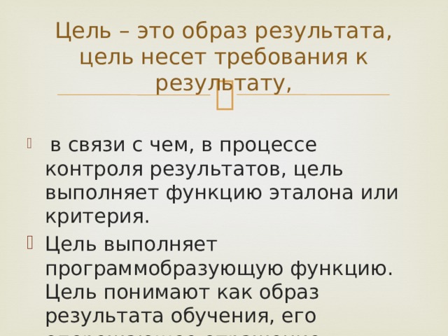 Цель – это образ результата, цель несет требования к результату,  в связи с чем, в процессе контроля результатов, цель выполняет функцию эталона или критерия. Цель выполняет программобразующую функцию. Цель понимают как образ результата обучения, его опережающее отражение, предвосхищение. 