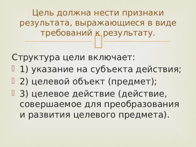 Цель должна нести признаки результата, выражающиеся в виде требований к результату.   Структура цели включает: 1) указание на субъекта действия; 2) целевой объект (предмет); 3) целевое действие (действие, совершаемое для преобразования и развития целевого предмета). 