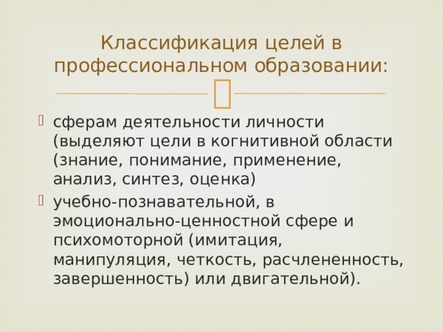 Классификация целей в профессиональном образовании: сферам деятельности личности (выделяют цели в когнитивной области (знание, понимание, применение, анализ, синтез, оценка) учебно-познавательной, в эмоционально-ценностной сфере и психомоторной (имитация, манипуляция, четкость, расчлененность, завершенность) или двигательной). 