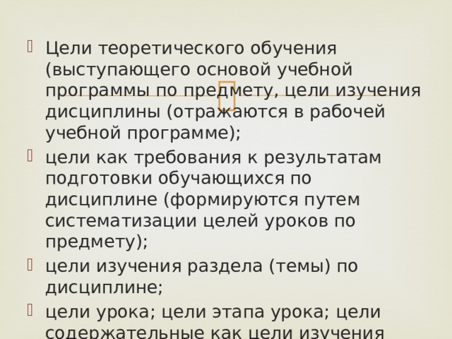 Цели теоретического обучения (выступающего основой учебной программы по предмету, цели изучения дисциплины (отражаются в рабочей учебной программе); цели как требования к результатам подготовки обучающихся по дисциплине (формируются путем систематизации целей уроков по предмету); цели изучения раздела (темы) по дисциплине; цели урока; цели этапа урока; цели содержательные как цели изучения отдельных учебных материалов (конкретного содержания по теме учебного предмета). 