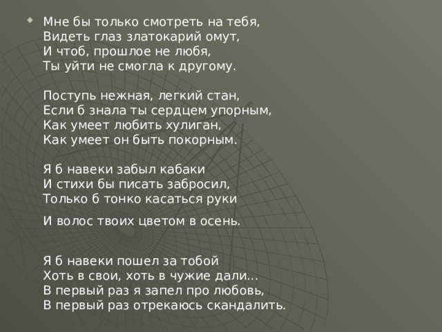 Мне бы только смотреть на тебя,   Видеть глаз златокарий омут,   И чтоб, прошлое не любя,   Ты уйти не смогла к другому.    Поступь нежная, легкий стан,   Если б знала ты сердцем упорным,   Как умеет любить хулиган,   Как умеет он быть покорным.    Я б навеки забыл кабаки   И стихи бы писать забросил,   Только б тонко касаться руки   И волос твоих цветом в осень.     Я б навеки пошел за тобой   Хоть в свои, хоть в чужие дали...   В первый раз я запел про любовь,   В первый раз отрекаюсь скандалить. 
