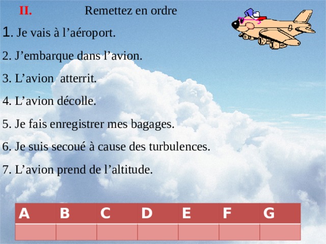 Remettez en ordre II. 1 . Je vais à l’aéroport. 2. J’embarque dans l’avion. 3. L’avion atterrit. 4. L’avion décolle. 5. Je fais enregistrer mes bagages. 6. Je suis secoué à cause des turbulences. 7. L’avion prend de l’altitude. A B C D E F G 