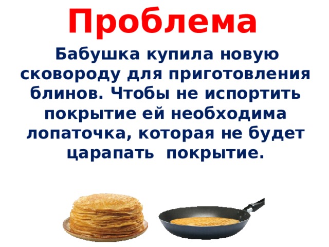  Проблема    Бабушка купила новую сковороду для приготовления блинов. Чтобы не испортить покрытие ей необходима лопаточка, которая не будет царапать покрытие.  