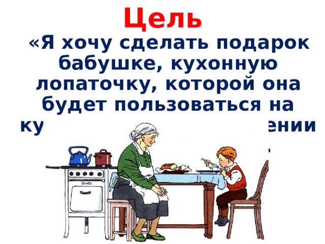 Цель  «Я хочу сделать подарок бабушке, кухонную лопаточку, которой она будет пользоваться на кухне при приготовлении различных блюд». 