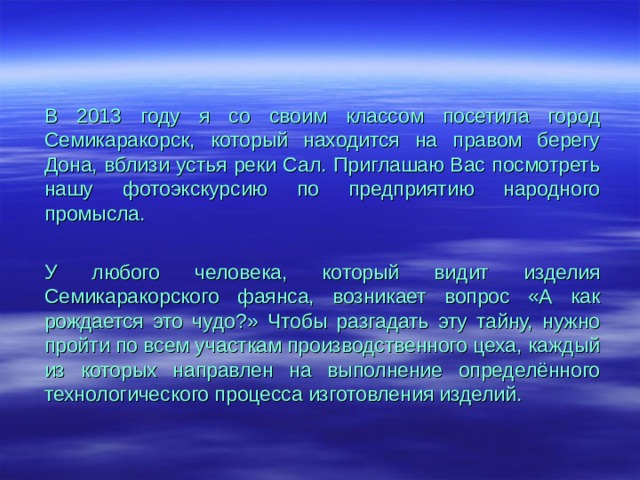 В 2013 году я со своим классом посетила город Семикаракорск, который находится на правом берегу Дона, вблизи устья реки Сал. Приглашаю Вас посмотреть нашу фотоэкскурсию по предприятию народного промысла. У любого человека, который видит изделия Семикаракорского фаянса, возникает вопрос «А как рождается это чудо?» Чтобы разгадать эту тайну, нужно пройти по всем участкам производственного цеха, каждый из которых направлен на выполнение определённого технологического процесса изготовления изделий. 