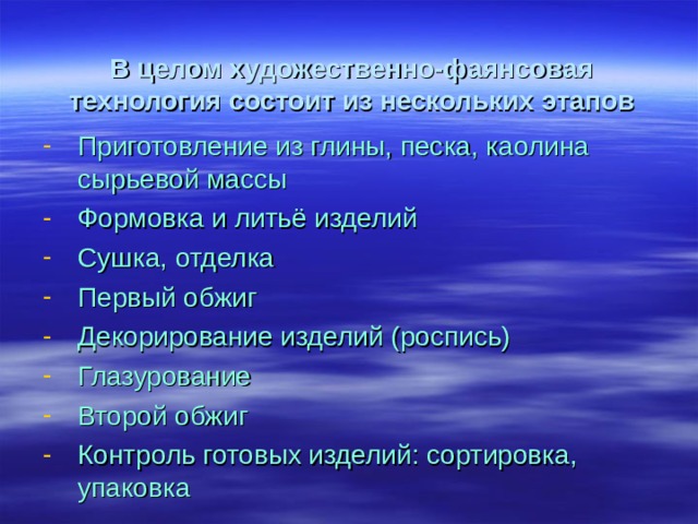В целом художественно-фаянсовая технология состоит из нескольких этапов Приготовление из глины, песка, каолина сырьевой массы Формовка и литьё изделий Сушка, отделка Первый обжиг Декорирование изделий (роспись) Глазурование Второй обжиг Контроль готовых изделий: сортировка, упаковка 