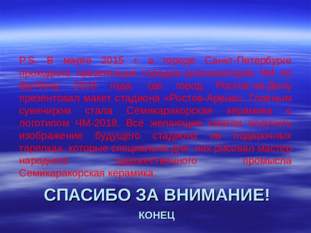 P.S. В марте 2015 г. в городе Санкт-Петербурге проходила презентация городов-организаторов ЧМ по футболу 2018 года, где город Ростов-на-Дону презентовал макет стадиона «Ростов-Арена». Главным сувениром стала Семикаракорская керамика с логотипом ЧМ-2018. Все желающие смогли получить изображение будущего стадиона на подарочных тарелках, которые специально для них рисовал мастер народного художественного промысла Семикаракорская керамика.  СПАСИБО ЗА ВНИМАНИЕ!   КОНЕЦ 
