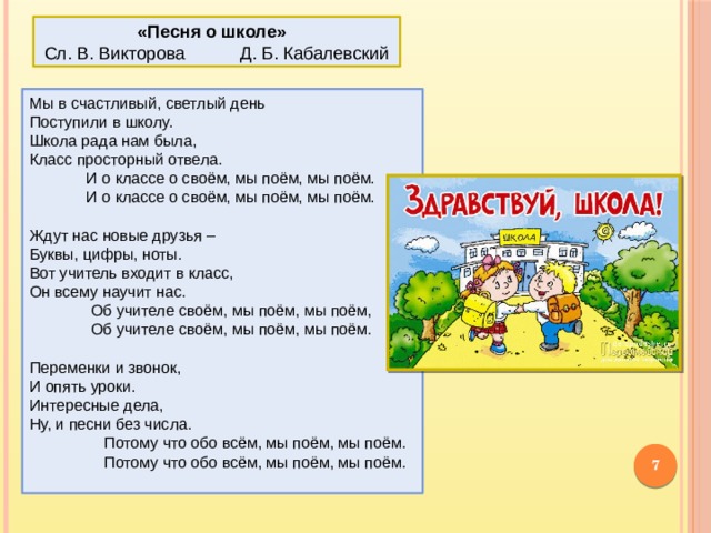 «Песня о школе» Сл. В. Викторова Д. Б. Кабалевский Мы в счастливый, светлый день Поступили в школу. Школа рада нам была, Класс просторный отвела.  И о классе о своём, мы поём, мы поём.  И о классе о своём, мы поём, мы поём. Ждут нас новые друзья – Буквы, цифры, ноты. Вот учитель входит в класс, Он всему научит нас.  Об учителе своём, мы поём, мы поём,  Об учителе своём, мы поём, мы поём. Переменки и звонок, И опять уроки. Интересные дела, Ну, и песни без числа.  Потому что обо всём, мы поём, мы поём.  Потому что обо всём, мы поём, мы поём.  