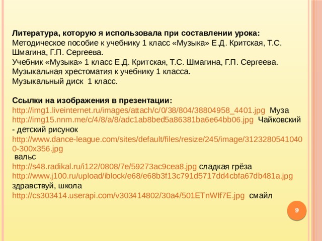 Литература, которую я использовала при составлении урока: Методическое пособие к учебнику 1 класс «Музыка» Е.Д. Критская, Т.С. Шмагина, Г.П. Сергеева. Учебник «Музыка» 1 класс Е.Д. Критская, Т.С. Шмагина, Г.П. Сергеева. Музыкальная хрестоматия к учебнику 1 класса. Музыкальный диск 1 класс. Ссылки на изображения в презентации: http://img1.liveinternet.ru/images/attach/c/0/38/804/38804958_4401.jpg  Муза http://img15.nnm.me/c/4/8/a/8/adc1ab8bed5a86381ba6e64bb06.jpg  Чайковский - детский рисунок http://www.dance-league.com/sites/default/files/resize/245/image/31232805410400-300x356.jpg  вальс http://s48.radikal.ru/i122/0808/7e/59273ac9cea8.jpg  сладкая грёза http://www.j100.ru/upload/iblock/e68/e68b3f13c791d5717dd4cbfa67db481a.jpg  здравствуй, школа http://cs303414.userapi.com/v303414802/30a4/501ETnWIf7E.jpg  смайл  