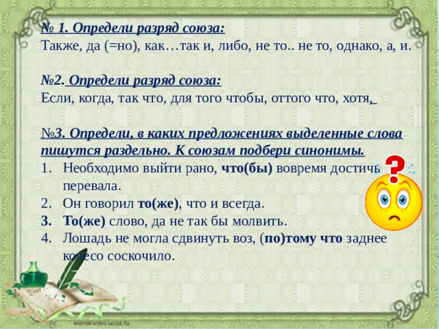 № 1. Определи разряд союза: Также, да (=но), как…так и, либо, не то.. не то, однако, а, и.  № 2. Определи разряд союза: Если, когда, так что, для того чтобы, оттого что, хотя ,  № 3. Определи, в каких предложениях выделенные слова пишутся раздельно. К союзам подбери синонимы. Необходимо выйти рано, что(бы) вовремя достичь перевала. Он говорил то(же) , что и всегда. То(же) слово, да не так бы молвить. Лошадь не могла сдвинуть воз, ( по)тому что заднее колесо соскочило. 