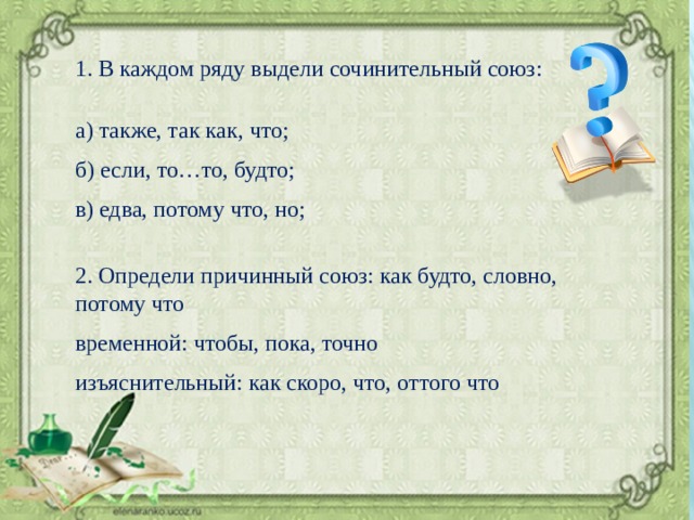 1. В каждом ряду выдели сочинительный союз: а) также, так как, что; б) если, то…то, будто; в) едва, потому что, но; 2. Определи причинный союз: как будто, словно, потому что временной: чтобы, пока, точно изъяснительный: как скоро, что, оттого что 