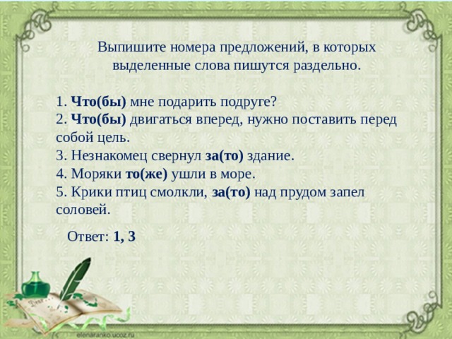 Выпишите номера предложений, в которых выделенные слова пишутся раздельно. 1. Что(бы) мне подарить подруге? 2. Что(бы) двигаться вперед, нужно поставить перед собой цель. 3. Незнакомец свернул за(то) здание. 4. Моряки то(же) ушли в море. 5. Крики птиц смолкли, за(то) над прудом запел соловей. Ответ: 1, 3 