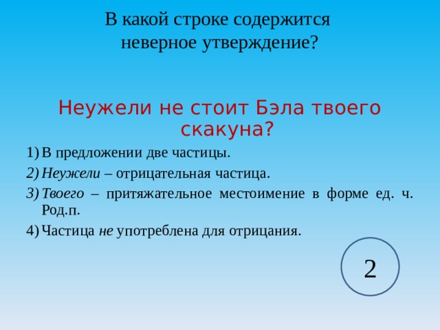В какой строке содержится  неверное утверждение? Неужели не стоит Бэла твоего скакуна? В предложении две частицы. Неужели – отрицательная частица. Твоего – притяжательное местоимение в форме ед. ч. Род.п. Частица не употреблена для отрицания.  2 