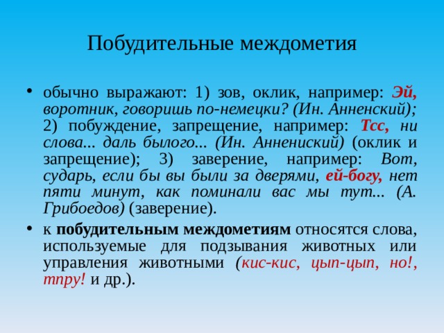 Побудительные междометия обычно выражают: 1) зов, оклик, например: Эй, воротник, говоришь по-немецки? (Ин. Анненский); 2) побуждение, запрещение, например: Тсс, ни слова... даль былого... (Ин. Аннениский) (оклик и запрещение); 3) заверение, например: Вот, сударь, если бы вы были за дверями, ей-богу, нет пяти минут, как поминали вас мы тут... (А. Грибоедов) (заверение). к побудительным междометиям относятся слова, используемые для подзывания животных или управления животными ( кис-кис, цып-цып, но!, тпру! и др.).  