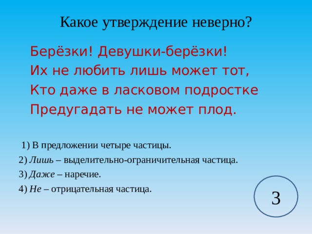 Какое утверждение неверно?    Берёзки! Девушки-берёзки!    Их не любить лишь может тот,    Кто даже в ласковом подростке    Предугадать не может плод.  1) В предложении четыре частицы. 2) Лишь – выделительно-ограничительная частица. 3) Даже – наречие. 4) Не – отрицательная частица. 3 