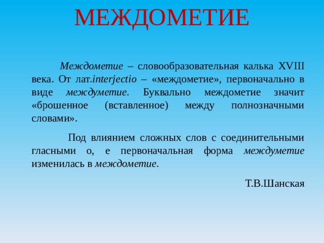 МЕЖДОМЕТИЕ    Междометие – словообразовательная калька XVIII века. От лат. interjectio – «междометие», первоначально в виде междуметие. Буквально междометие значит «брошенное (вставленное) между полнозначными словами».  Под влиянием сложных слов с соединительными гласными о, е первоначальная форма междуметие изменилась в междометие. Т.В.Шанская 
