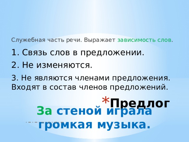 Служебная часть речи. Выражает зависимость слов . 1. Связь слов в предложении. 2. Не изменяются. 3. Не являются членами предложения. Входят в состав членов предложений. Предлог За стеной играла громкая музыка. 