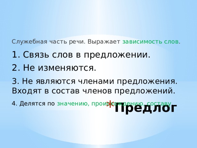 Служебная часть речи. Выражает зависимость слов . 1. Связь слов в предложении. 2. Не изменяются. 3. Не являются членами предложения. Входят в состав членов предложений. Предлог 4. Делятся по значению, происхождению, составу . 