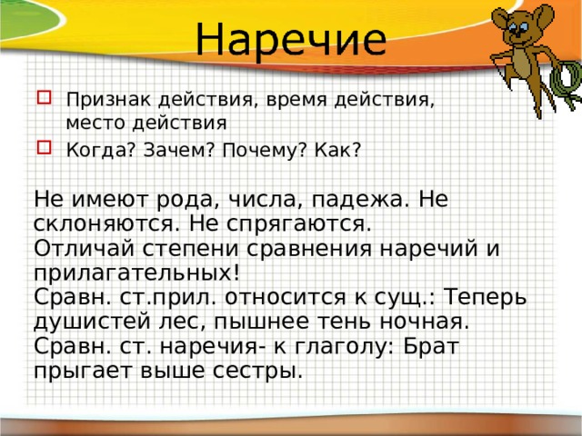 Признак действия, время действия, место действия Когда? Зачем? Почему? Как? Не имеют рода, числа, падежа. Не склоняются. Не спрягаются. Отличай степени сравнения наречий и прилагательных! Сравн. ст.прил. относится к сущ.: Теперь душистей лес, пышнее тень ночная. Сравн. ст. наречия- к глаголу: Брат прыгает выше сестры. 