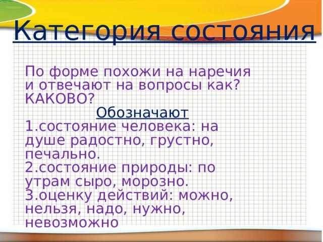 Категория состояния По форме похожи на наречия и отвечают на вопросы как? КАКОВО? Обозначают 1.состояние человека: на душе радостно, грустно, печально. 2.состояние природы: по утрам сыро, морозно. 3.оценку действий: можно, нельзя, надо, нужно, невозможно 