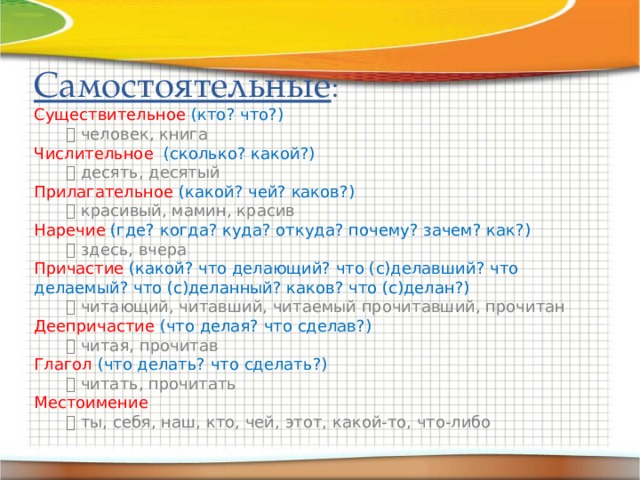 Самостоятельные : Существительное  (кто? что?)    человек, книга Числительное  (сколько? какой?)    десять, десятый Прилагательное  (какой? чей? каков?)    красивый, мамин, красив Наречие  (где? когда? куда? откуда? почему? зачем? как?)    здесь, вчера Причастие  (какой? что делающий? что (с)делавший? что делаемый? что (с)деланный? каков? что (с)делан?)    читающий, читавший, читаемый прочитавший, прочитан Деепричастие  (что делая? что сделав?)    читая, прочитав Глагол  (что делать? что сделать?)    читать, прочитать Местоимение    ты, себя, наш, кто, чей, этот, какой-то, что-либо 