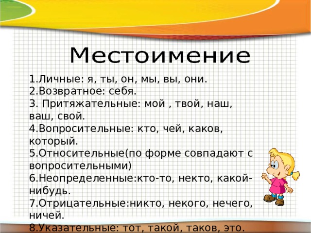 1.Личные: я, ты, он, мы, вы, они. 2.Возвратное: себя. 3. Притяжательные: мой , твой, наш, ваш, свой. 4.Вопросительные: кто, чей, каков, который. 5.Относительные(по форме совпадают с вопросительными) 6.Неопределенные:кто-то, некто, какой-нибудь. 7.Отрицательные:никто, некого, нечего, ничей. 8.Указательные: тот, такой, таков, это. 9.Определительные:сам, самый, каждый, любой, иной, другой, весь, всякий. 