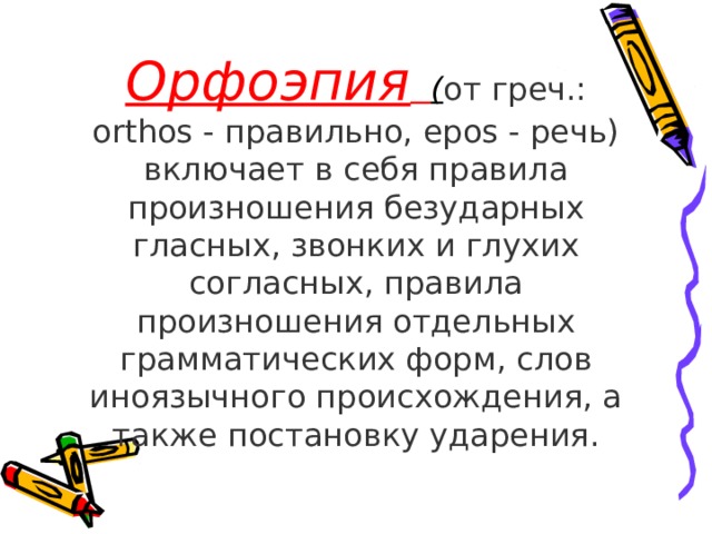Орфоэпия  ( от греч.: orthos - правильно, epos - речь) включает в себя правила произношения безударных гласных, звонких и глухих согласных, правила произношения отдельных грамматических форм, слов иноязычного происхождения, а также постановку ударения. 