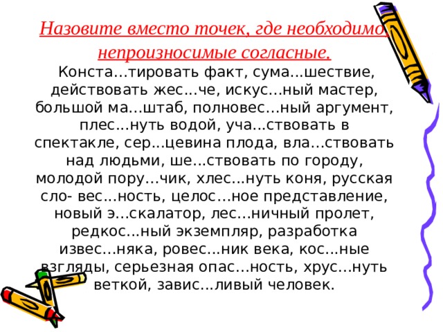 Назовите вместо точек, где необходимо, непроизносимые согласные.  Конста…тировать факт, сума...шествие, действовать жес...че, искус...ный мастер, большой ма…штаб, полновес…ный аргумент, плес...нуть водой, уча...ствовать в спектакле, сер...цевина плода, вла…ствовать над людьми, ше...ствовать по городу, молодой пору…чик, хлес...нуть коня, русская сло- вес...ность, целос…ное представление, новый э...скалатор, лес...ничный пролет, редкос...ный экземпляр, разработка извес...няка, ровес...ник века, кос...ные взгляды, серьезная опас…ность, хрус...нуть веткой, завис...ливый человек. 