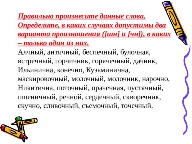 Правильно произнесите данные слова. Определите, в каких случаях допустимы два варианта произношения ([шн] и [чн]), в каких – только один из них. Алчный, античный, беспечный, булочная, встречный, горчичник, горячечный, дачник, Ильинична, конечно, Кузьминична, маскировочный, молочный, молочник, нарочно, Никитична, поточный, прачечная, пустячный, пшеничный, речной, сердечный, скворечник, скучно, сливочный, съемочный, точечный. 
