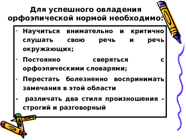 Для успешного овладения орфоэпической нормой необходимо: Научиться внимательно и критично слушать свою речь и речь окружающих; Постоянно сверяться с орфоэпическими словарями; Перестать болезненно воспринимать замечания в этой области - различать два стиля произношения – строгий и разговорный 