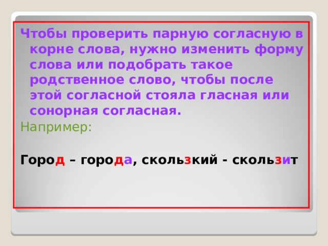 Чтобы проверить парную согласную в корне слова, нужно изменить форму слова или подобрать такое родственное слово, чтобы после этой согласной стояла гласная или сонорная согласная. Например:  Горо д – горо д а , сколь з кий - сколь з и т 
