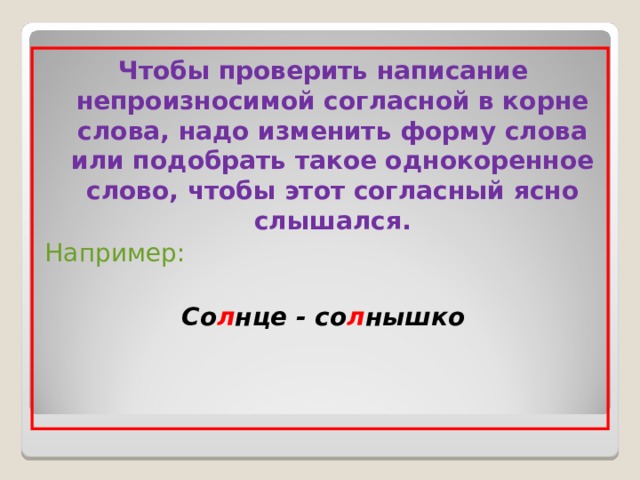 Чтобы проверить написание непроизносимой согласной в корне слова, надо изменить форму слова или подобрать такое однокоренное слово, чтобы этот согласный ясно слышался. Например: Со л нце - со л нышко 