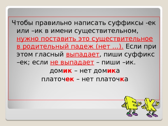 Чтобы правильно написать суффиксы -ек или –ик в имени существительном, нужно поставить это существительное в родительный падеж (нет …). Если при этом гласный выпадает , пиши суффикс –ек; если не выпадает – пиши –ик. дом ик – нет дом ик а платоч ек – нет платоч к а 