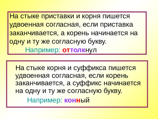 На стыке приставки и корня пишется удвоенная согласная, если приставка заканчивается, а корень начинается на одну и ту же согласную букву.   Например: от толк нул  На стыке корня и суффикса пишется удвоенная согласная, если корень заканчивается, а суффикс начинается на одну и ту же согласную букву.  Например: кон н ый 