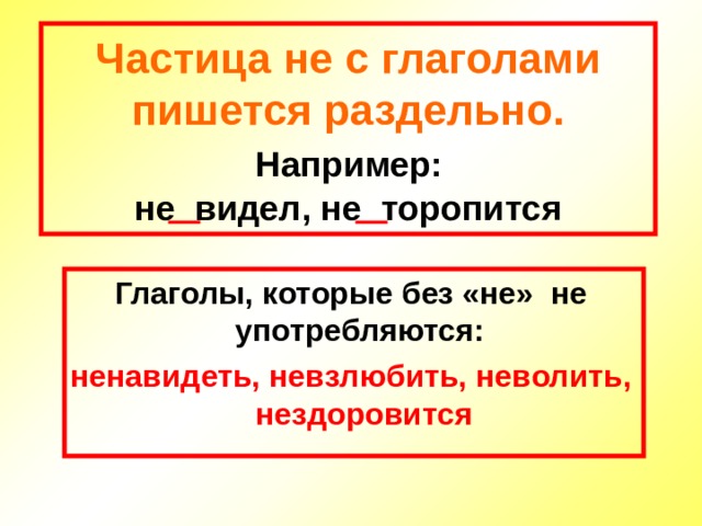Частица не с глаголами пишется раздельно.   Например:   не видел, не торопится Глаголы, которые без «не» не употребляются: ненавидеть, невзлюбить, неволить, нездоровится 
