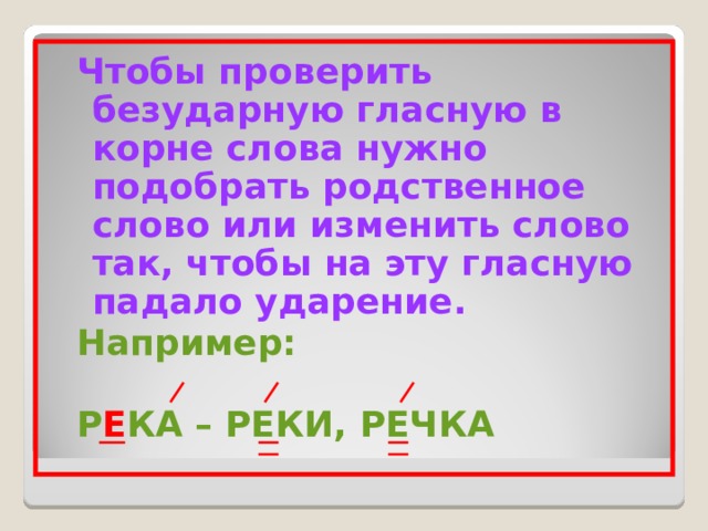 Чтобы проверить безударную гласную в корне слова нужно подобрать родственное слово или изменить слово так, чтобы на эту гласную падало ударение. Например:  Р Е КА – РЕКИ, РЕЧКА Чтобы проверить безударную гласную в корне слова нужно подобрать родственное слово или изменить слово так, чтобы на эту гласную падало ударение. Например:  Р Е КА – РЕКИ, РЕЧКА 