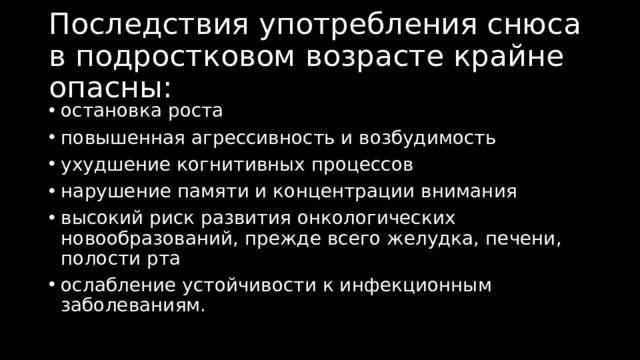 Последствия употребления снюса в подростковом возрасте крайне опасны: остановка роста повышенная агрессивность и возбудимость ухудшение когнитивных процессов нарушение памяти и концентрации внимания высокий риск развития онкологических новообразований, прежде всего желудка, печени, полости рта ослабление устойчивости к инфекционным заболеваниям. 