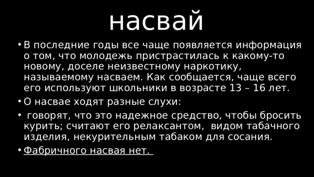 насвай В последние годы все чаще появляется информация о том, что молодежь пристрастилась к какому-то новому, доселе неизвестному наркотику, называемому насваем. Как сообщается, чаще всего его используют школьники в возрасте 13 – 16 лет. О насвае ходят разные слухи:  говорят, что это надежное средство, чтобы бросить курить; считают его релаксантом, видом табачного изделия, некурительным табаком для сосания. Фабричного насвая нет. 