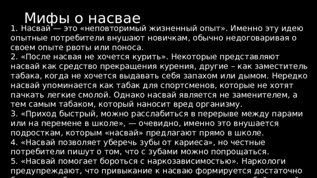 Мифы о насвае 1. Насвай — это «неповторимый жизненный опыт». Именно эту идею опытные потребители внушают новичкам, обычно недоговаривая о своем опыте рвоты или поноса. 2. «После насвая не хочется курить». Некоторые представляют насвай как средство прекращения курения, другие – как заместитель табака, когда не хочется выдавать себя запахом или дымом. Нередко насвай упоминается как табак для спортсменов, которые не хотят пачкать легкие смолой. Однако насвай является не заменителем, а тем самым табаком, который наносит вред организму. 3. «Приход быстрый, можно расслабиться в перерыве между парами или на перемене в школе», — очевидно, именно это внушается подросткам, которым «насвай» предлагают прямо в школе. 4. «Насвай позволяет уберечь зубы от кариеса», но честные потребители пишут о том, что с зубами можно попрощаться. 5. «Насвай помогает бороться с наркозависимостью». Наркологи предупреждают, что привыкание к насваю формируется достаточно быстро, а избавиться от него так же сложно, как и от любой другой формы наркозависимости. 
