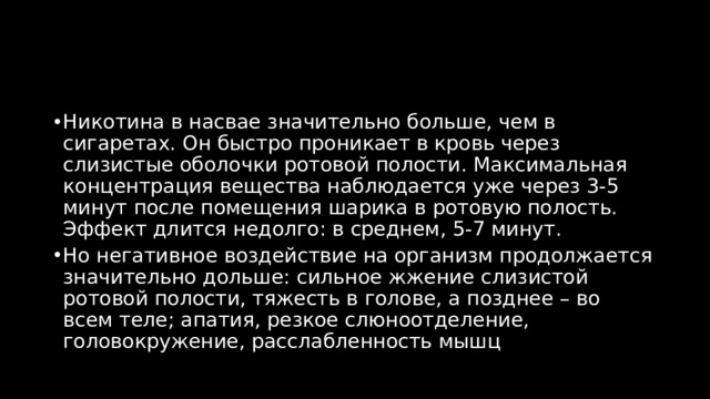 Никотина в насвае значительно больше, чем в сигаретах. Он быстро проникает в кровь через слизистые оболочки ротовой полости. Максимальная концентрация вещества наблюдается уже через 3-5 минут после помещения шарика в ротовую полость. Эффект длится недолго: в среднем, 5-7 минут. Но негативное воздействие на организм продолжается значительно дольше: сильное жжение слизистой ротовой полости, тяжесть в голове, а позднее – во всем теле; апатия, резкое слюноотделение, головокружение, расслабленность мышц 