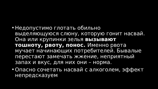 Недопустимо глотать обильно выделяющуюся слюну, которую гонит насвай. Она или крупинки зелья  вызывают тошноту, рвоту, понос.  Именно рвота мучает начинающих потребителей. Бывалые перестают замечать жжение, неприятный запах и вкус, для них они – норма. Опасно сочетать насвай с алкоголем, эффект непредсказуем 