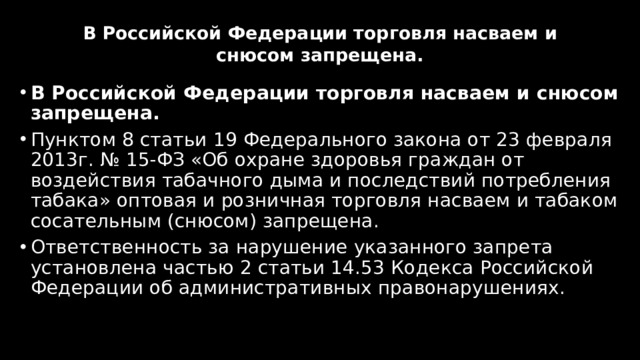 В Российской Федерации торговля насваем и снюсом запрещена.   В Российской Федерации торговля насваем и снюсом запрещена. Пунктом 8 статьи 19 Федерального закона от 23 февраля 2013г. № 15-ФЗ «Об охране здоровья граждан от воздействия табачного дыма и последствий потребления табака» оптовая и розничная торговля насваем и табаком сосательным (снюсом) запрещена. Ответственность за нарушение указанного запрета установлена частью 2 статьи 14.53 Кодекса Российской Федерации об административных правонарушениях. 