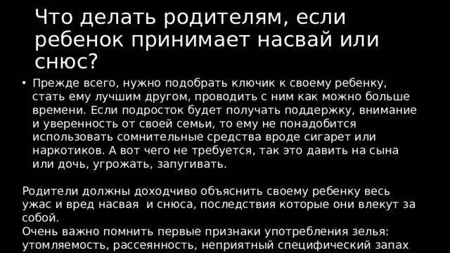 Что делать родителям, если ребенок принимает насвай или снюс? Прежде всего, нужно подобрать ключик к своему ребенку, стать ему лучшим другом, проводить с ним как можно больше времени. Если подросток будет получать поддержку, внимание и уверенность от своей семьи, то ему не понадобится использовать сомнительные средства вроде сигарет или наркотиков. А вот чего не требуется, так это давить на сына или дочь, угрожать, запугивать. Родители должны доходчиво объяснить своему ребенку весь ужас и вред насвая и снюса, последствия которые они влекут за собой. Очень важно помнить первые признаки употребления зелья: утомляемость, рассеянность, неприятный специфический запах изо рта. Зная их, можно скорее помочь ребенку. Первые симптомы, звоночки наиболее важны. 