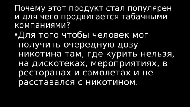 Почему этот продукт стал популярен и для чего продвигается табачными компаниями? Для того чтобы человек мог получить очередную дозу никотина там, где курить нельзя, на дискотеках, мероприятиях, в ресторанах и самолетах и не расставался с никотином . 