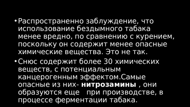 Распространенно заблуждение, что использование бездымного табака менее вредно, по сравнению с курением, поскольку он содержит менее опасные химические вещества. Это не так. Снюс содержит более 30 химических веществ, с потенциальным канцерогенным эффектом.Самые опасные из них-  нитрозамины  , они образуются еще   при производстве, в процессе ферментации табака. 