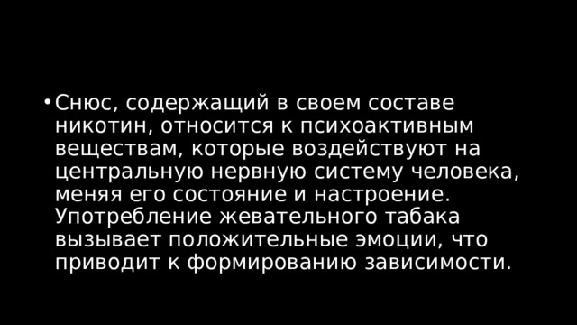 Снюс, содержащий в своем составе никотин, относится к психоактивным веществам, которые воздействуют на центральную нервную систему человека, меняя его состояние и настроение. Употребление жевательного табака вызывает положительные эмоции, что приводит к формированию зависимости.  