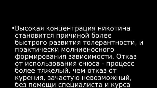 Высокая концентрация никотина становится причиной более быстрого развития толерантности, и практически молниеносного формирования зависимости. Отказ от использования снюса - процесс более тяжелый, чем отказ от курения, зачастую невозможный, без помощи специалиста и курса реабилитации. 